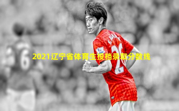 2021辽宁省体育生投档录取分数线