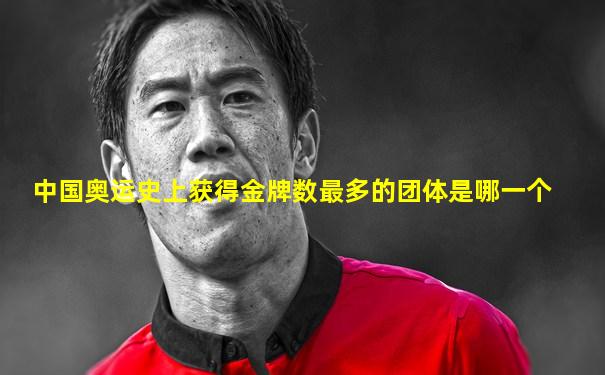 中国奥运史上获得金牌数最多的团体是哪一个