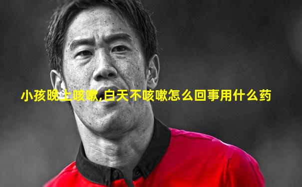 小孩晚上咳嗽,白天不咳嗽怎么回事用什么药