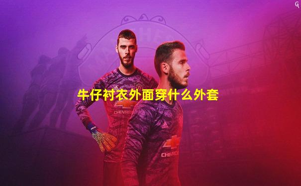 牛仔衬衣外面穿什么外套