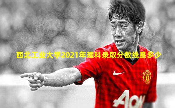 西北工业大学2021年理科录取分数线是多少
