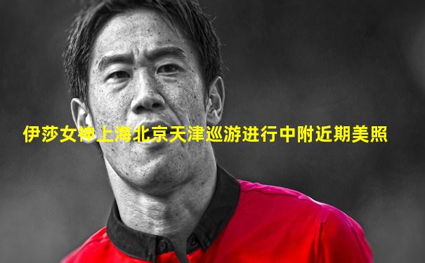 伊莎女神上海北京天津巡游进行中附近期美照