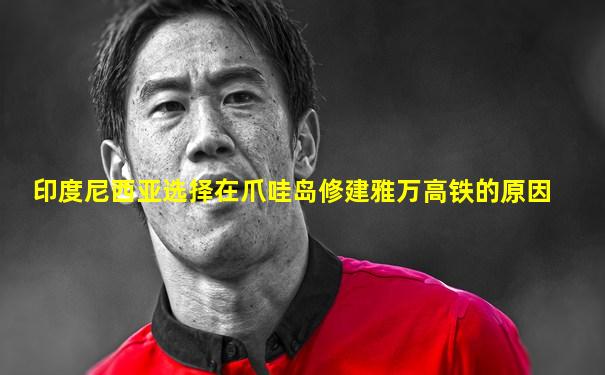 印度尼西亚选择在爪哇岛修建雅万高铁的原因