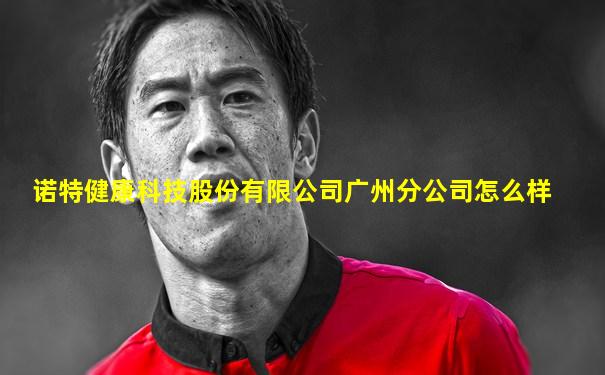 诺特健康科技股份有限公司广州分公司怎么样